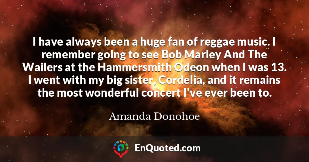 I have always been a huge fan of reggae music. I remember going to see Bob Marley And The Wailers at the Hammersmith Odeon when I was 13. I went with my big sister, Cordelia, and it remains the most wonderful concert I've ever been to.