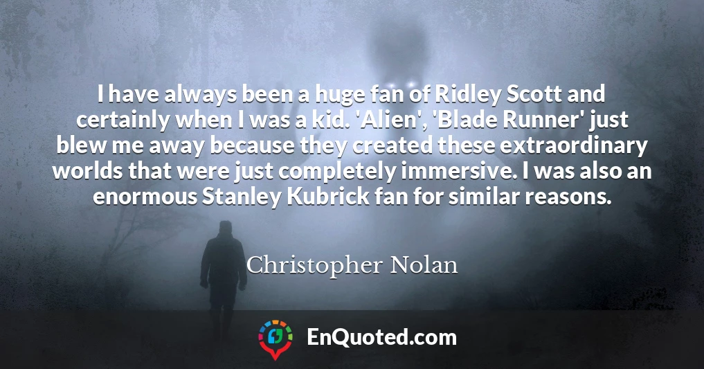 I have always been a huge fan of Ridley Scott and certainly when I was a kid. 'Alien', 'Blade Runner' just blew me away because they created these extraordinary worlds that were just completely immersive. I was also an enormous Stanley Kubrick fan for similar reasons.