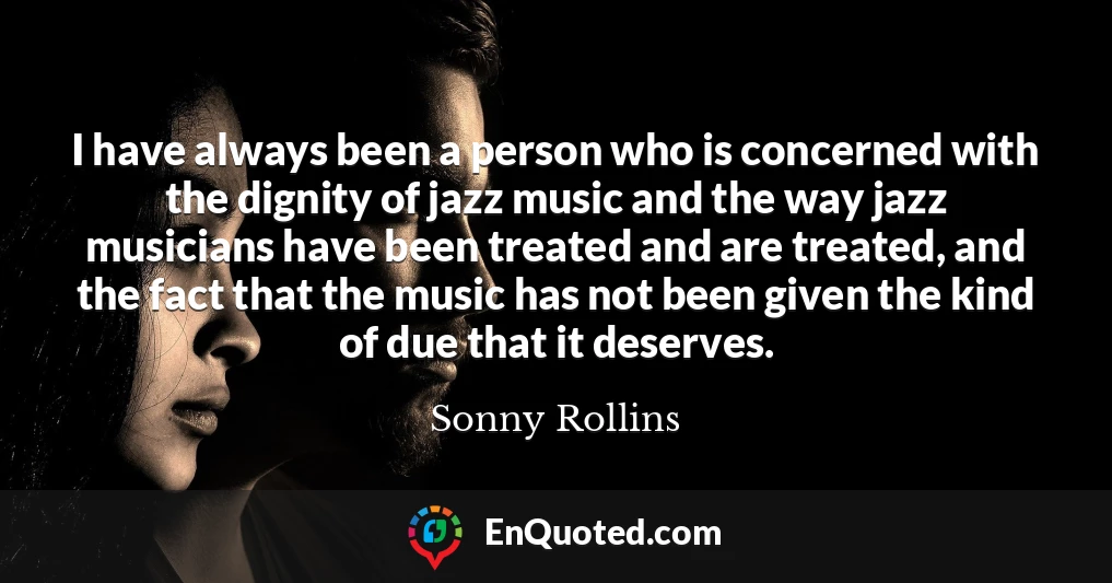 I have always been a person who is concerned with the dignity of jazz music and the way jazz musicians have been treated and are treated, and the fact that the music has not been given the kind of due that it deserves.