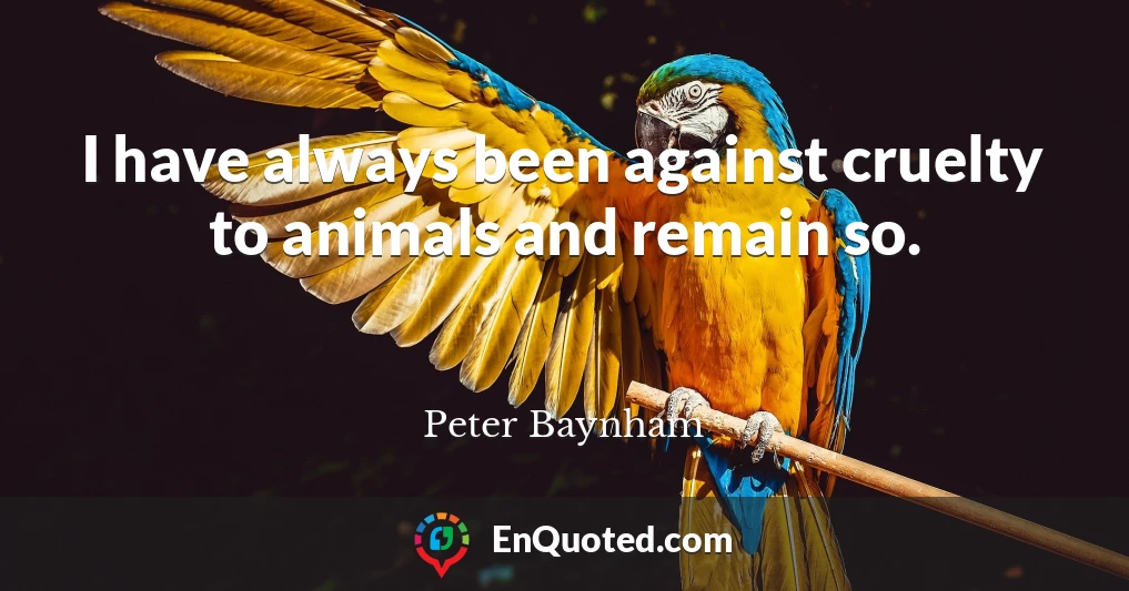 I have always been against cruelty to animals and remain so.