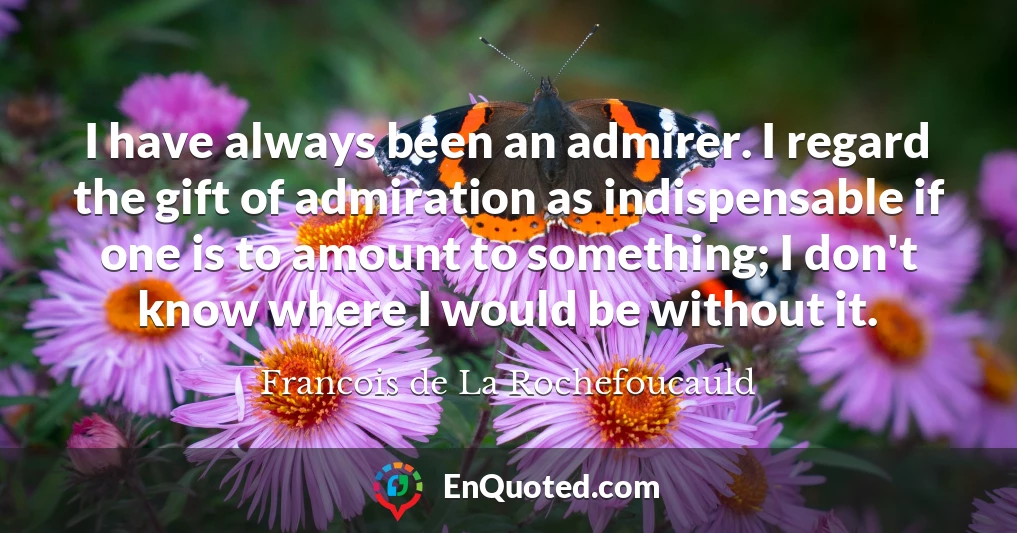 I have always been an admirer. I regard the gift of admiration as indispensable if one is to amount to something; I don't know where I would be without it.