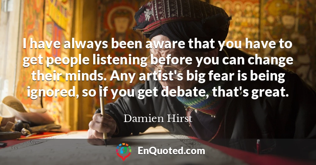 I have always been aware that you have to get people listening before you can change their minds. Any artist's big fear is being ignored, so if you get debate, that's great.