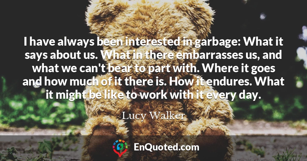 I have always been interested in garbage: What it says about us. What in there embarrasses us, and what we can't bear to part with. Where it goes and how much of it there is. How it endures. What it might be like to work with it every day.