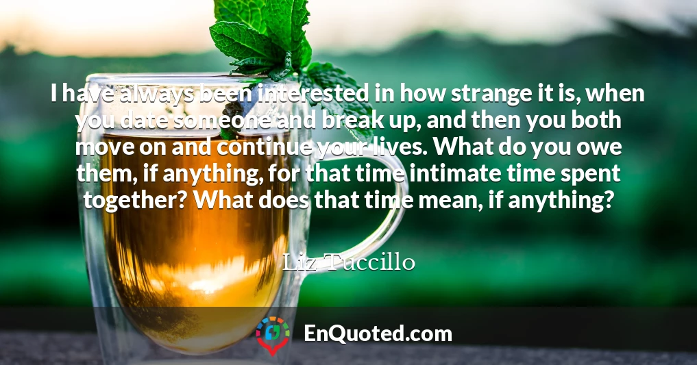 I have always been interested in how strange it is, when you date someone and break up, and then you both move on and continue your lives. What do you owe them, if anything, for that time intimate time spent together? What does that time mean, if anything?