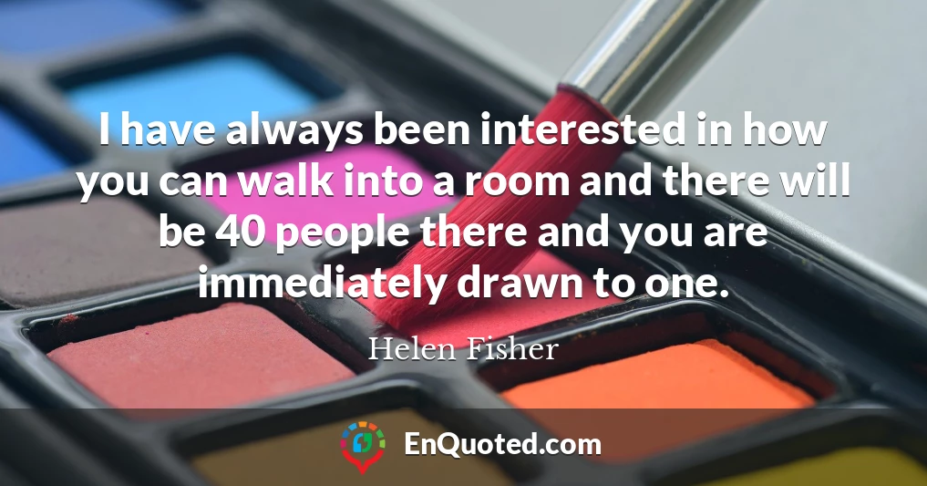 I have always been interested in how you can walk into a room and there will be 40 people there and you are immediately drawn to one.
