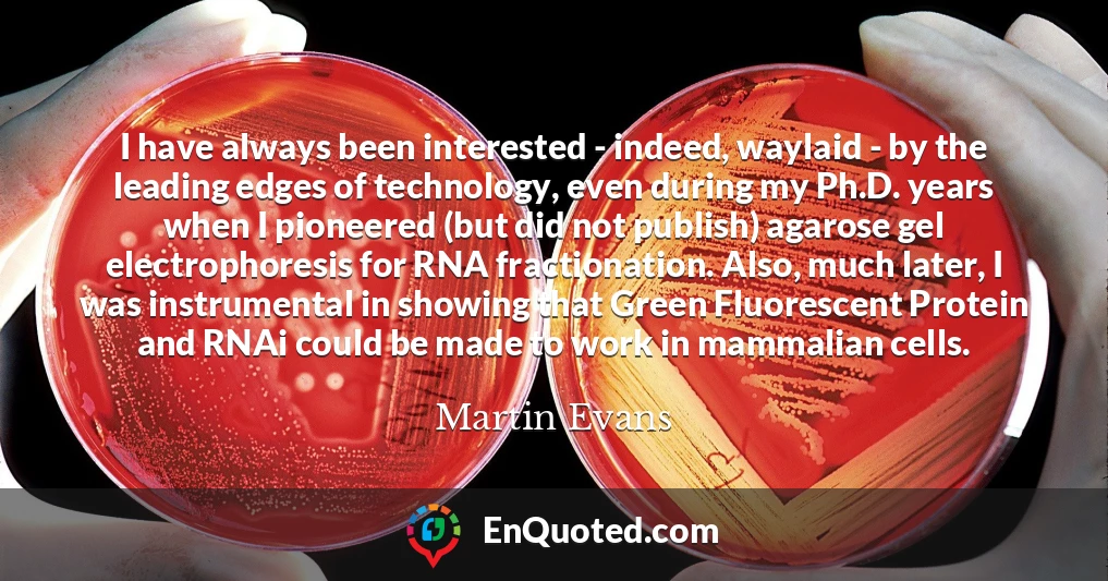 I have always been interested - indeed, waylaid - by the leading edges of technology, even during my Ph.D. years when I pioneered (but did not publish) agarose gel electrophoresis for RNA fractionation. Also, much later, I was instrumental in showing that Green Fluorescent Protein and RNAi could be made to work in mammalian cells.