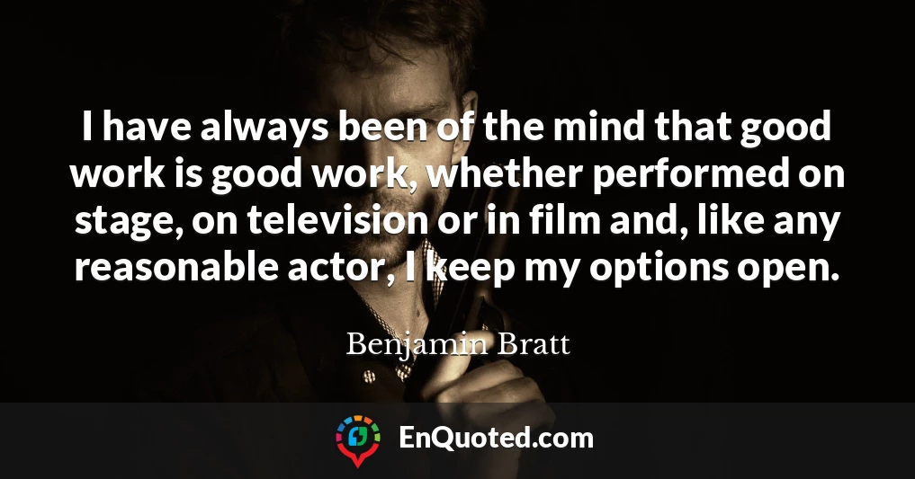 I have always been of the mind that good work is good work, whether performed on stage, on television or in film and, like any reasonable actor, I keep my options open.