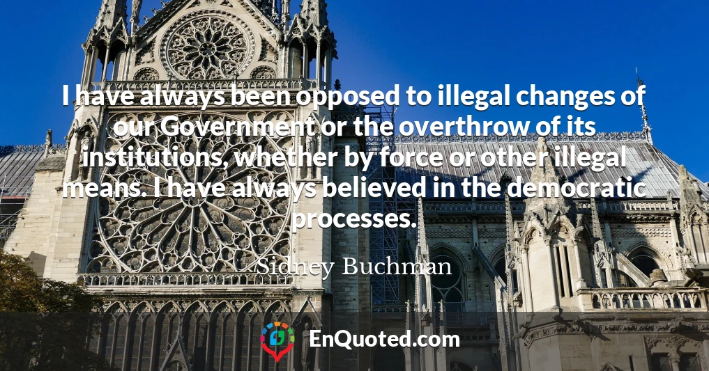 I have always been opposed to illegal changes of our Government or the overthrow of its institutions, whether by force or other illegal means. I have always believed in the democratic processes.