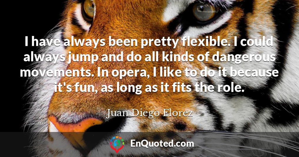 I have always been pretty flexible. I could always jump and do all kinds of dangerous movements. In opera, I like to do it because it's fun, as long as it fits the role.