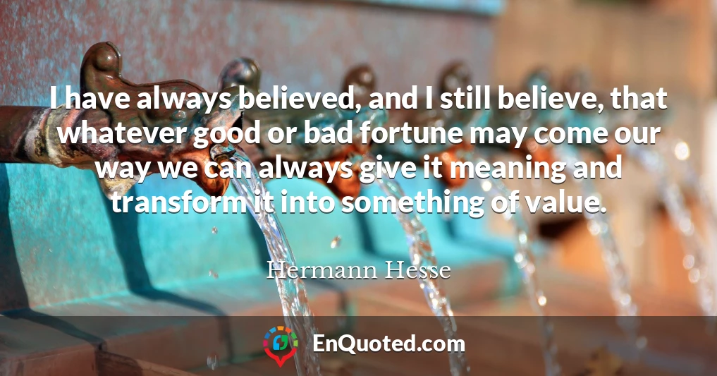 I have always believed, and I still believe, that whatever good or bad fortune may come our way we can always give it meaning and transform it into something of value.