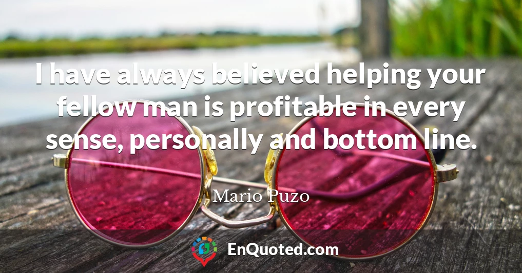 I have always believed helping your fellow man is profitable in every sense, personally and bottom line.