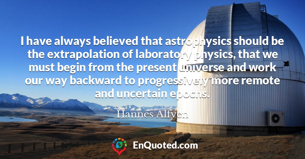 I have always believed that astrophysics should be the extrapolation of laboratory physics, that we must begin from the present universe and work our way backward to progressively more remote and uncertain epochs.