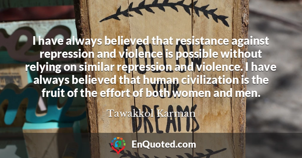 I have always believed that resistance against repression and violence is possible without relying on similar repression and violence. I have always believed that human civilization is the fruit of the effort of both women and men.