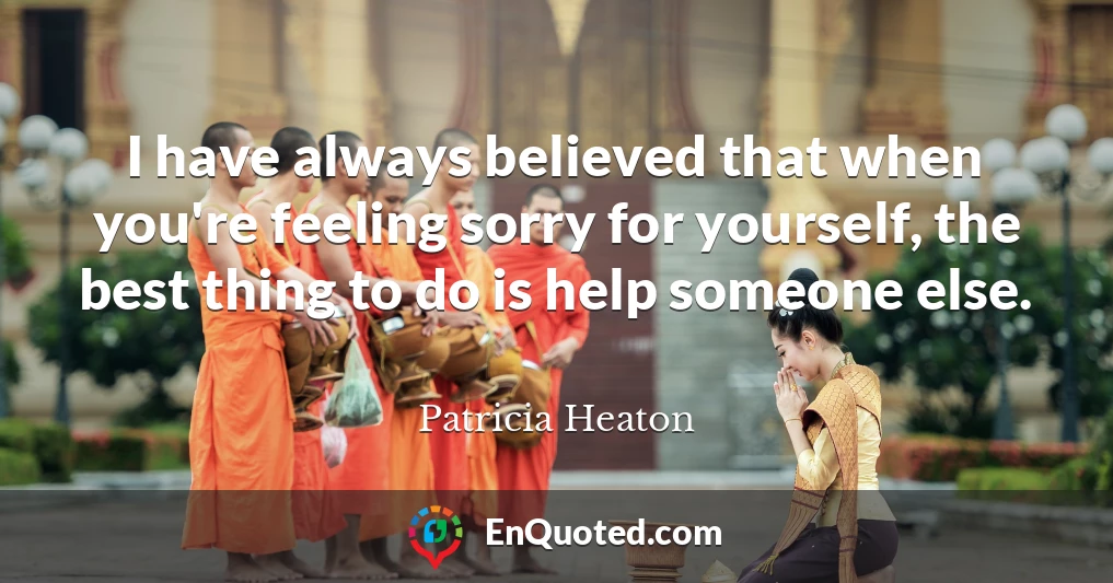 I have always believed that when you're feeling sorry for yourself, the best thing to do is help someone else.
