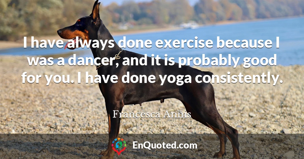 I have always done exercise because I was a dancer, and it is probably good for you. I have done yoga consistently.