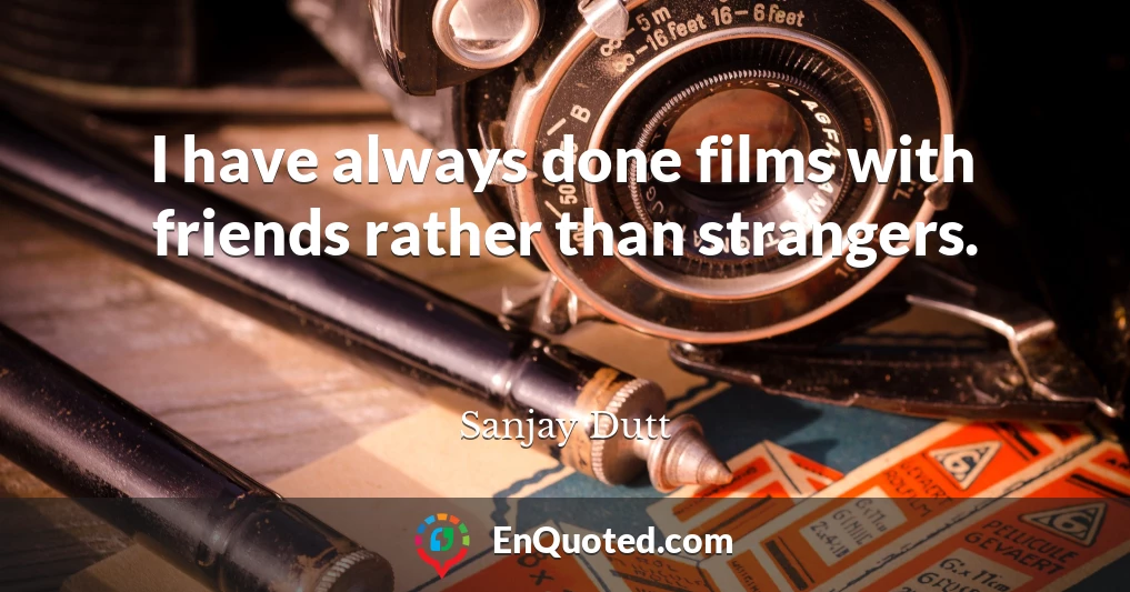 I have always done films with friends rather than strangers.