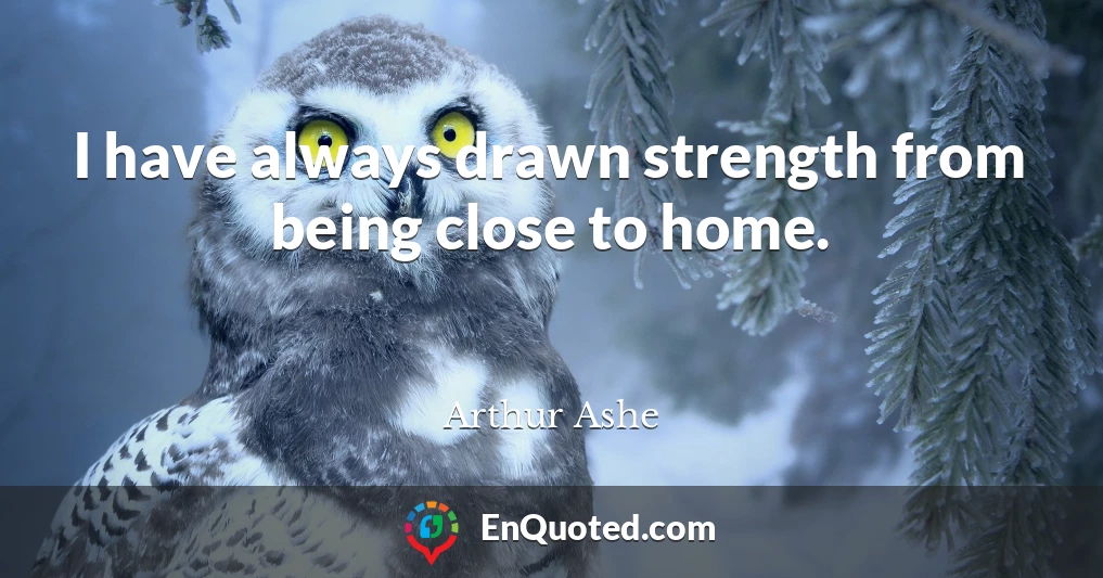 I have always drawn strength from being close to home.