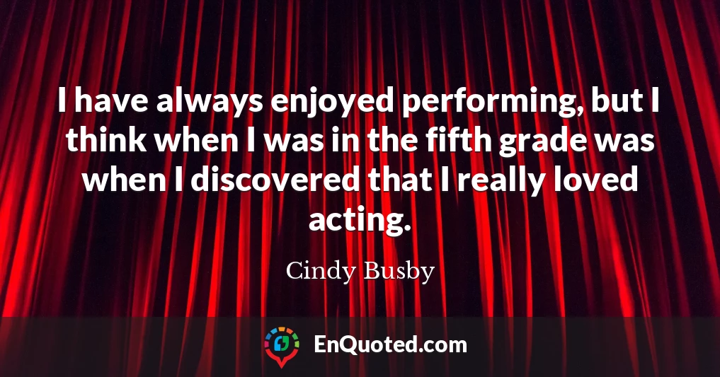 I have always enjoyed performing, but I think when I was in the fifth grade was when I discovered that I really loved acting.