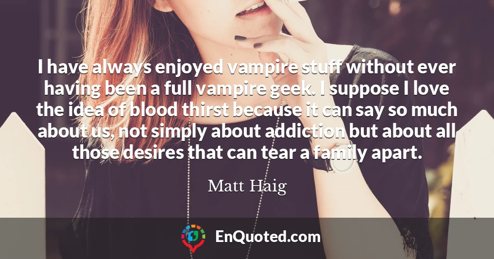 I have always enjoyed vampire stuff without ever having been a full vampire geek. I suppose I love the idea of blood thirst because it can say so much about us, not simply about addiction but about all those desires that can tear a family apart.
