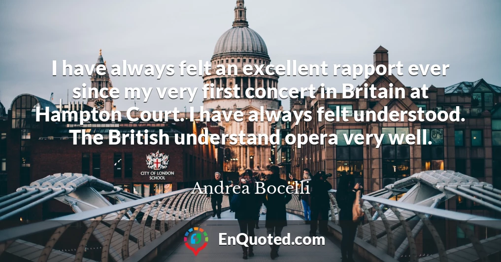 I have always felt an excellent rapport ever since my very first concert in Britain at Hampton Court. I have always felt understood. The British understand opera very well.