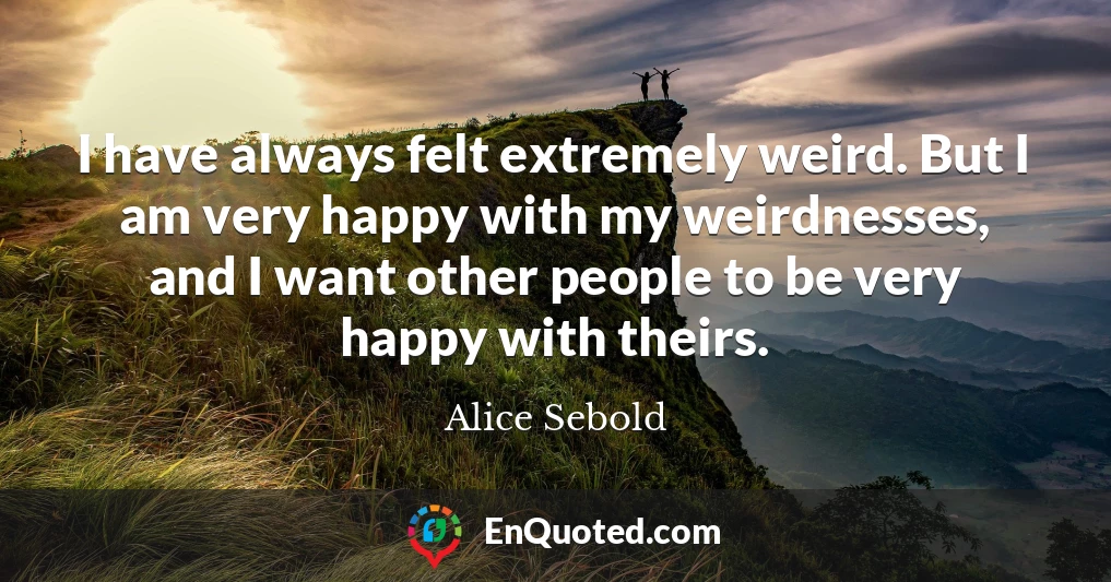 I have always felt extremely weird. But I am very happy with my weirdnesses, and I want other people to be very happy with theirs.