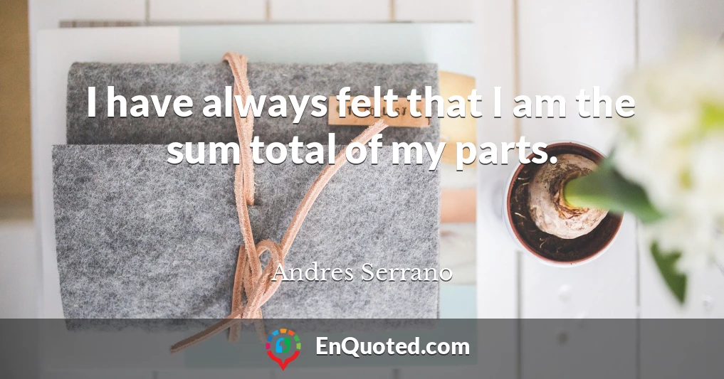 I have always felt that I am the sum total of my parts.