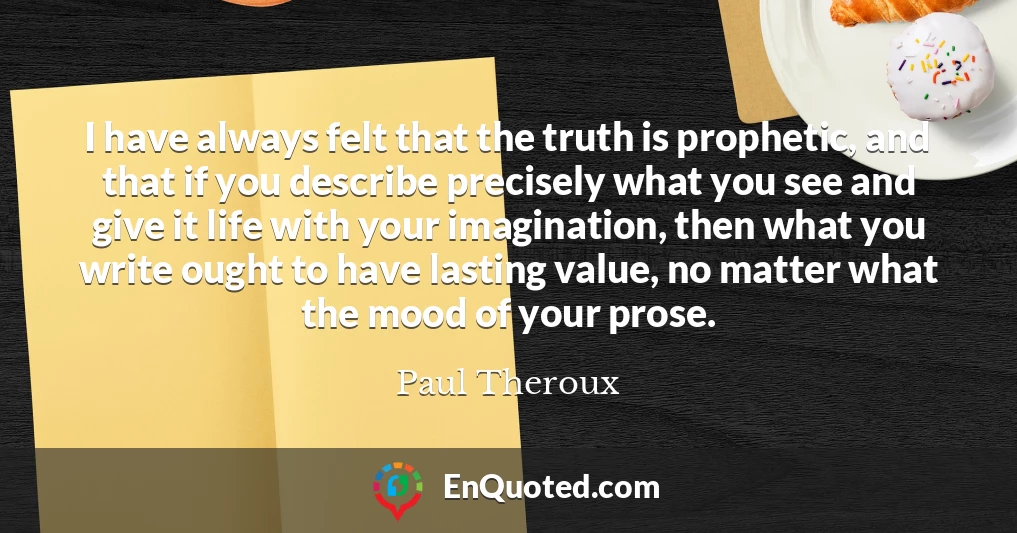 I have always felt that the truth is prophetic, and that if you describe precisely what you see and give it life with your imagination, then what you write ought to have lasting value, no matter what the mood of your prose.