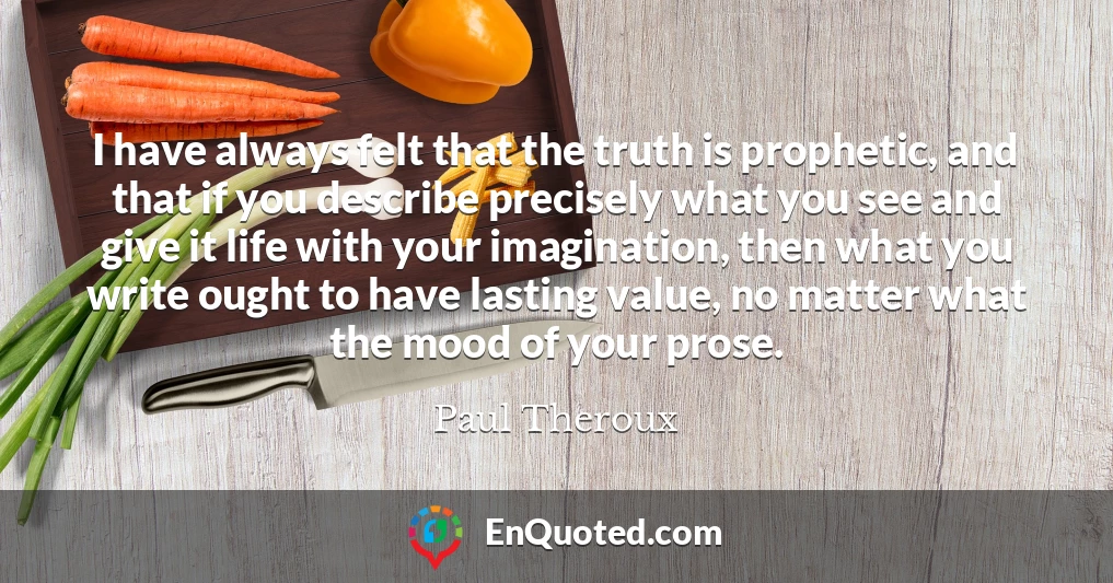 I have always felt that the truth is prophetic, and that if you describe precisely what you see and give it life with your imagination, then what you write ought to have lasting value, no matter what the mood of your prose.