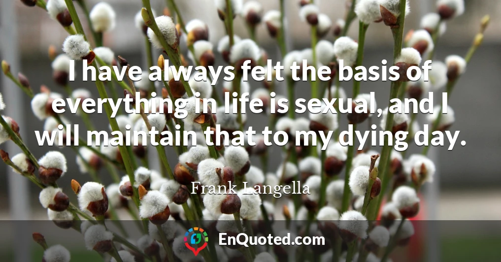 I have always felt the basis of everything in life is sexual, and I will maintain that to my dying day.