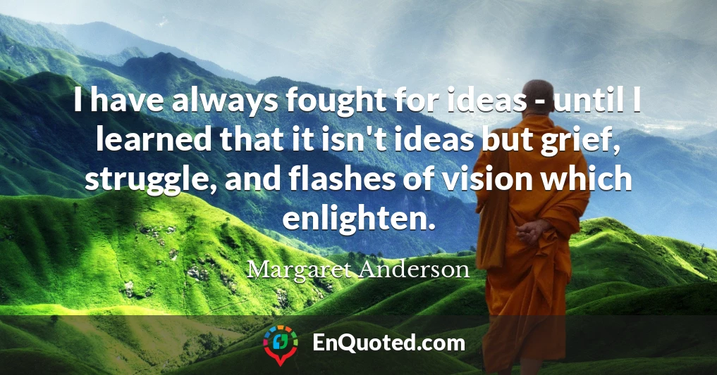 I have always fought for ideas - until I learned that it isn't ideas but grief, struggle, and flashes of vision which enlighten.