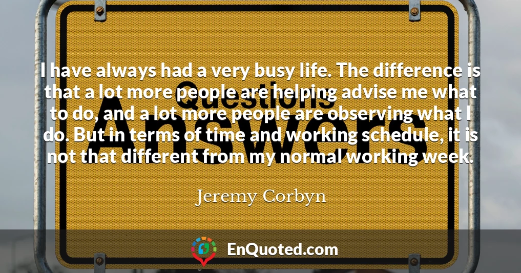 I have always had a very busy life. The difference is that a lot more people are helping advise me what to do, and a lot more people are observing what I do. But in terms of time and working schedule, it is not that different from my normal working week.