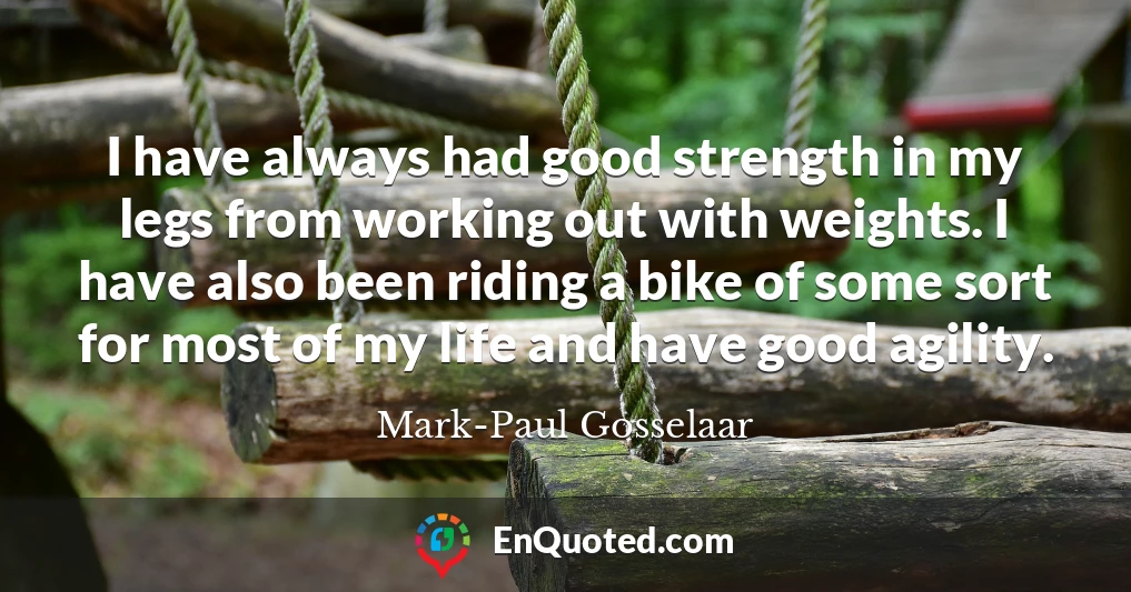 I have always had good strength in my legs from working out with weights. I have also been riding a bike of some sort for most of my life and have good agility.