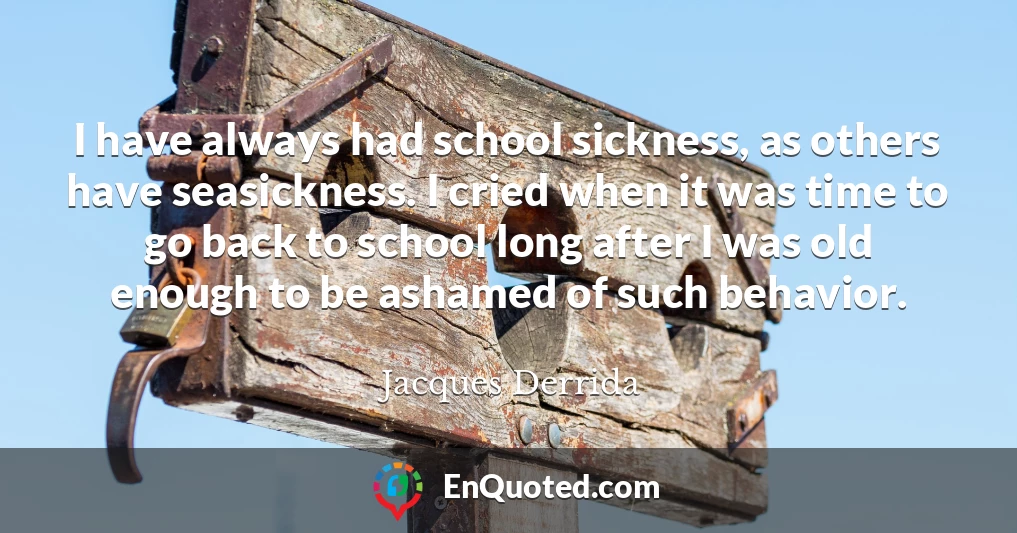 I have always had school sickness, as others have seasickness. I cried when it was time to go back to school long after I was old enough to be ashamed of such behavior.