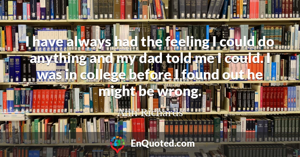 I have always had the feeling I could do anything and my dad told me I could. I was in college before I found out he might be wrong.