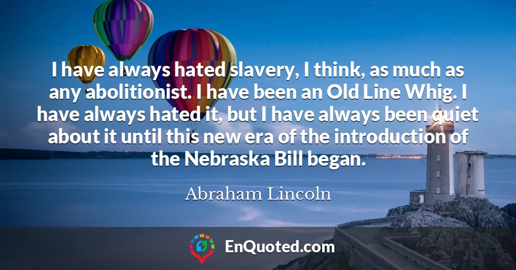 I have always hated slavery, I think, as much as any abolitionist. I have been an Old Line Whig. I have always hated it, but I have always been quiet about it until this new era of the introduction of the Nebraska Bill began.