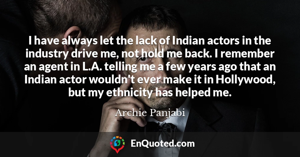 I have always let the lack of Indian actors in the industry drive me, not hold me back. I remember an agent in L.A. telling me a few years ago that an Indian actor wouldn't ever make it in Hollywood, but my ethnicity has helped me.