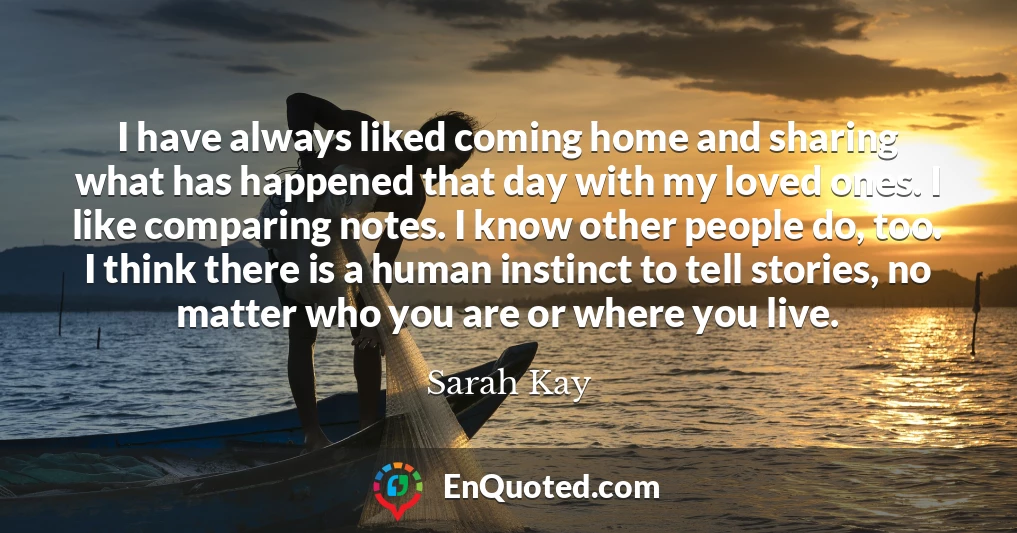 I have always liked coming home and sharing what has happened that day with my loved ones. I like comparing notes. I know other people do, too. I think there is a human instinct to tell stories, no matter who you are or where you live.