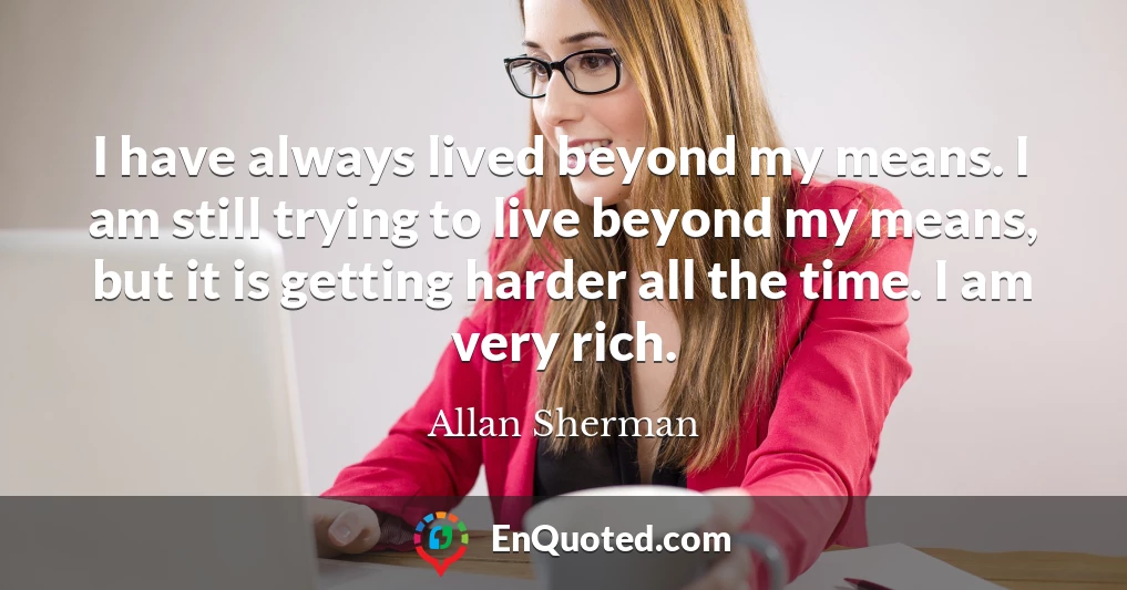 I have always lived beyond my means. I am still trying to live beyond my means, but it is getting harder all the time. I am very rich.