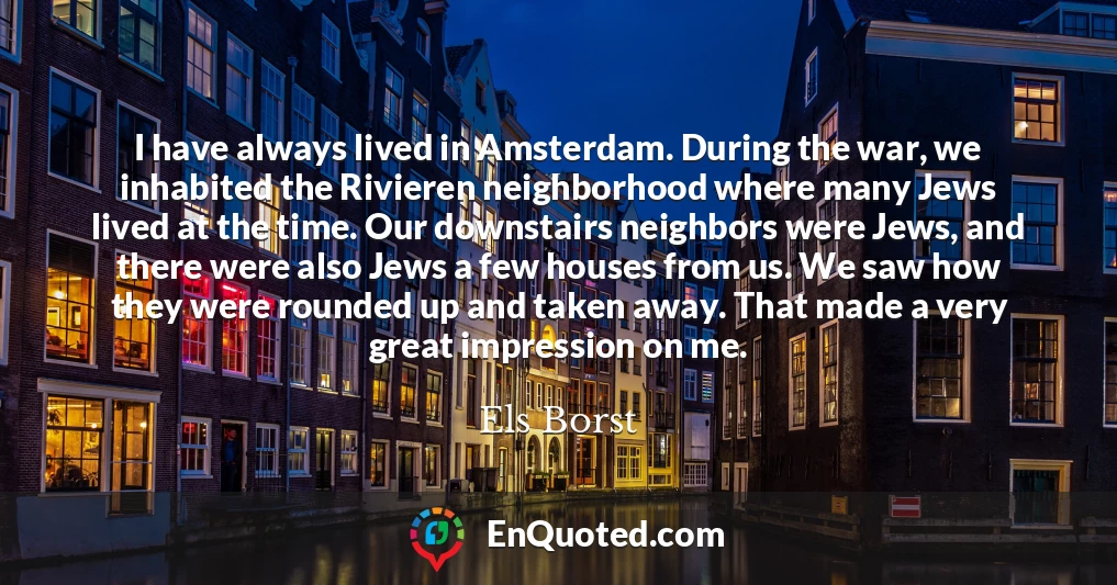 I have always lived in Amsterdam. During the war, we inhabited the Rivieren neighborhood where many Jews lived at the time. Our downstairs neighbors were Jews, and there were also Jews a few houses from us. We saw how they were rounded up and taken away. That made a very great impression on me.