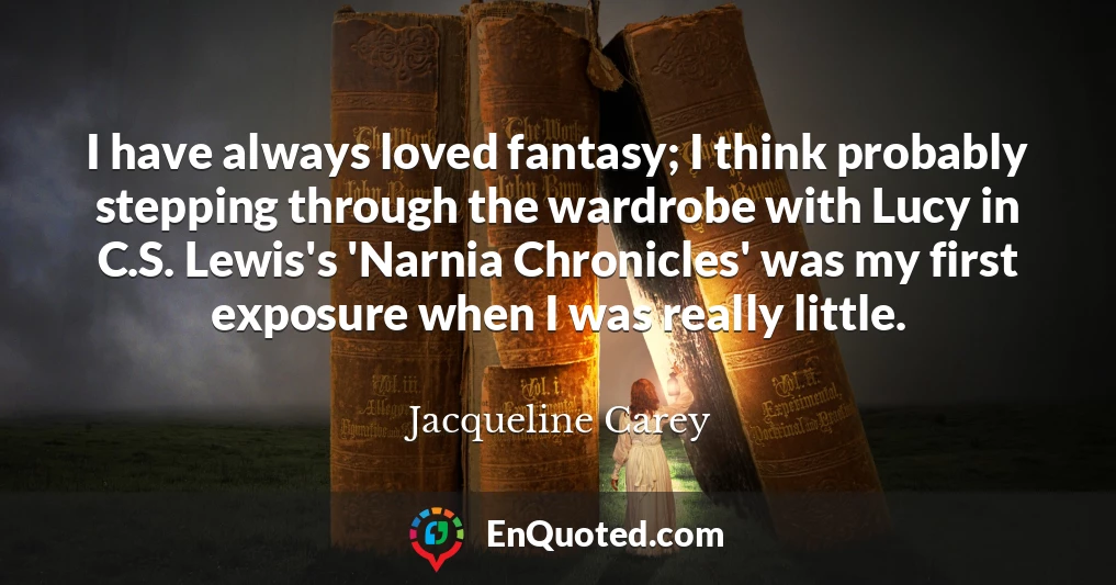 I have always loved fantasy; I think probably stepping through the wardrobe with Lucy in C.S. Lewis's 'Narnia Chronicles' was my first exposure when I was really little.