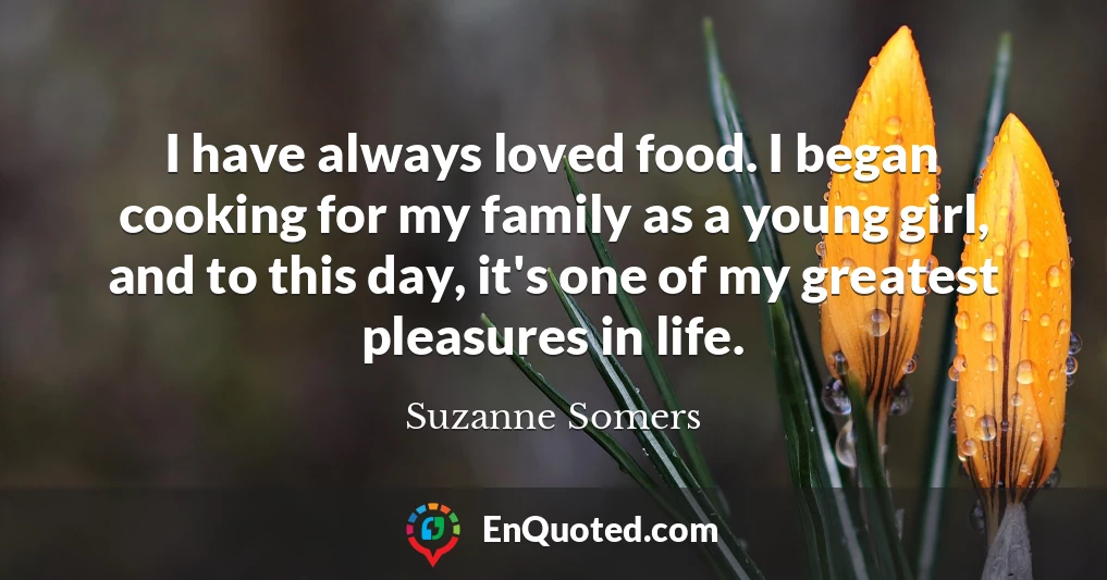 I have always loved food. I began cooking for my family as a young girl, and to this day, it's one of my greatest pleasures in life.