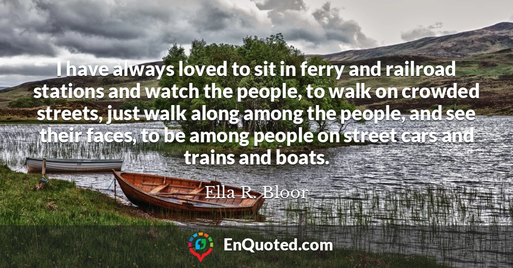 I have always loved to sit in ferry and railroad stations and watch the people, to walk on crowded streets, just walk along among the people, and see their faces, to be among people on street cars and trains and boats.