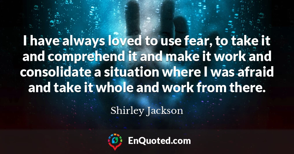 I have always loved to use fear, to take it and comprehend it and make it work and consolidate a situation where I was afraid and take it whole and work from there.