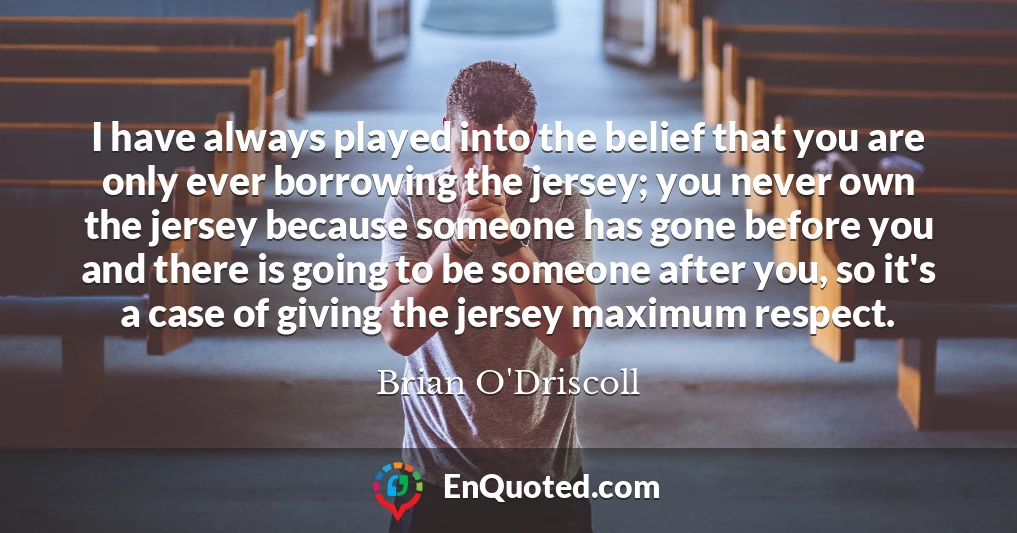 I have always played into the belief that you are only ever borrowing the jersey; you never own the jersey because someone has gone before you and there is going to be someone after you, so it's a case of giving the jersey maximum respect.