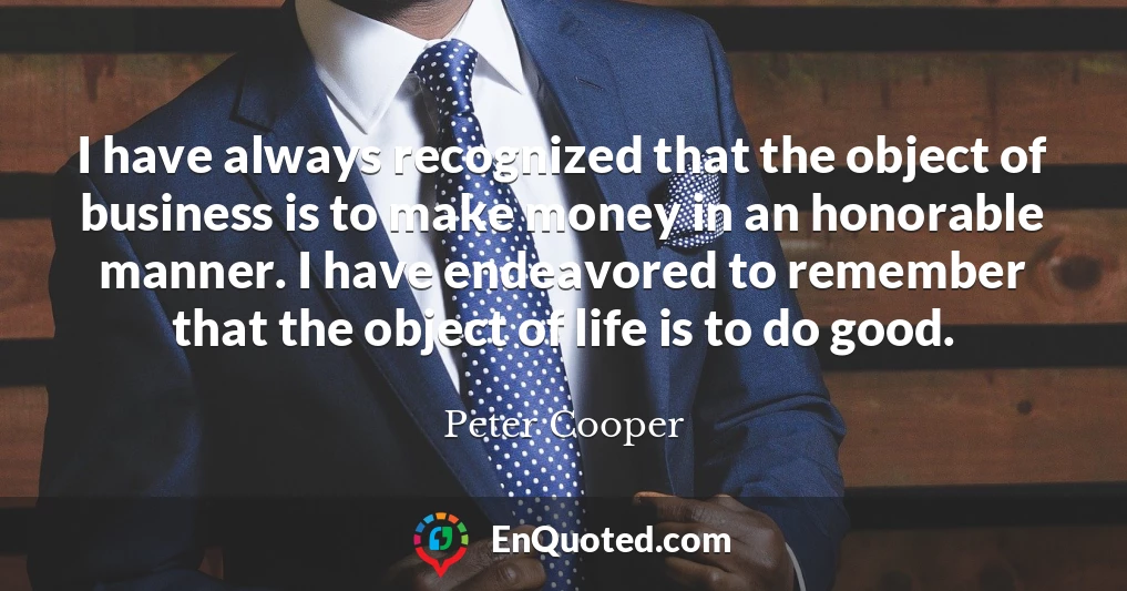 I have always recognized that the object of business is to make money in an honorable manner. I have endeavored to remember that the object of life is to do good.