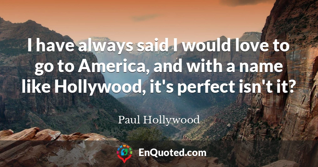 I have always said I would love to go to America, and with a name like Hollywood, it's perfect isn't it?