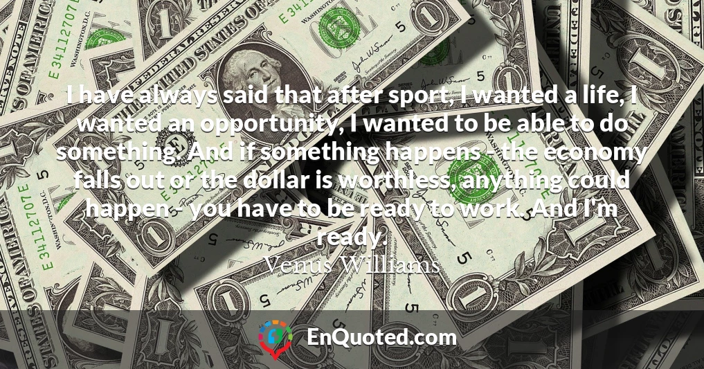 I have always said that after sport, I wanted a life, I wanted an opportunity, I wanted to be able to do something. And if something happens - the economy falls out or the dollar is worthless, anything could happen - you have to be ready to work. And I'm ready.