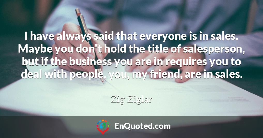 I have always said that everyone is in sales. Maybe you don't hold the title of salesperson, but if the business you are in requires you to deal with people, you, my friend, are in sales.