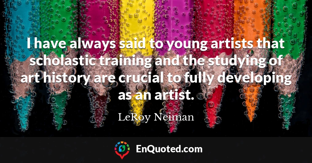 I have always said to young artists that scholastic training and the studying of art history are crucial to fully developing as an artist.