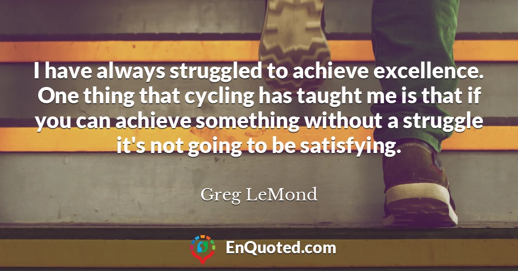 I have always struggled to achieve excellence. One thing that cycling has taught me is that if you can achieve something without a struggle it's not going to be satisfying.